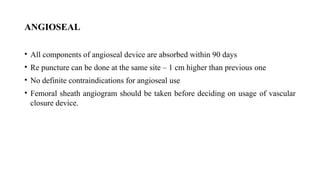 ANGIOSEAL
• All components of angioseal device are absorbed within 90 days
• Re puncture can be done at the same site – 1 cm higher than previous one
• No definite contraindications for angioseal use
• Femoral sheath angiogram should be taken before deciding on usage of vascular
closure device.
 