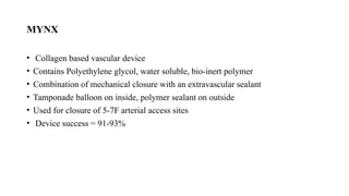 MYNX
• Collagen based vascular device
• Contains Polyethylene glycol, water soluble, bio-inert polymer
• Combination of mechanical closure with an extravascular sealant
• Tamponade balloon on inside, polymer sealant on outside
• Used for closure of 5-7F arterial access sites
• Device success = 91-93%
 