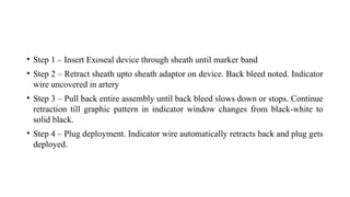 • Step 1 – Insert Exoseal device through sheath until marker band
• Step 2 – Retract sheath upto sheath adaptor on device. Back bleed noted. Indicator
wire uncovered in artery
• Step 3 – Pull back entire assembly until back bleed slows down or stops. Continue
retraction till graphic pattern in indicator window changes from black-white to
solid black.
• Step 4 – Plug deployment. Indicator wire automatically retracts back and plug gets
deployed.
 