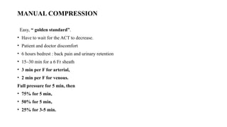 MANUAL COMPRESSION
Easy, “ golden standard”.
• Have to wait for the ACT to decrease.
• Patient and doctor discomfort
• 6 hours bedrest : back pain and urinary retention
• 15–30 min for a 6 Fr sheath
• 3 min per F for arterial,
• 2 min per F for venous.
Full pressure for 5 min, then
• 75% for 5 min,
• 50% for 5 min,
• 25% for 3-5 min.
 