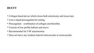 DUETT
• Collagen based device which closes both arteriotomy and tissue tract
• Uses a liquid procoagulant for sealing
• Procoagulant – combination of collagen and thrombin
• Consists of low profile balloon and sleeve
• Recommended for 5-9F arteriotomies
• Does not leave any residual material intravascular or extravascular
 