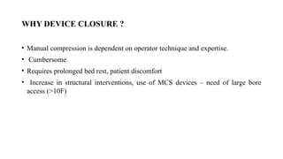 WHY DEVICE CLOSURE ?
• Manual compression is dependent on operator technique and expertise.
• Cumbersome
• Requires prolonged bed rest, patient discomfort
• Increase in structural interventions, use of MCS devices – need of large bore
access (>10F)
 