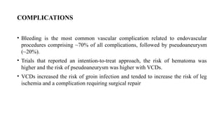 COMPLICATIONS
• Bleeding is the most common vascular complication related to endovascular
procedures comprising ~70% of all complications, followed by pseudoaneurysm
(~20%).
• Trials that reported an intention-to-treat approach, the risk of hematoma was
higher and the risk of pseudoaneurysm was higher with VCDs.
• VCDs increased the risk of groin infection and tended to increase the risk of leg
ischemia and a complication requiring surgical repair
 