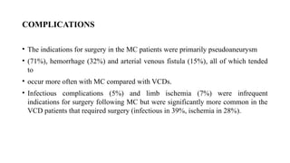 COMPLICATIONS
• The indications for surgery in the MC patients were primarily pseudoaneurysm
• (71%), hemorrhage (32%) and arterial venous fistula (15%), all of which tended
to
• occur more often with MC compared with VCDs.
• Infectious complications (5%) and limb ischemia (7%) were infrequent
indications for surgery following MC but were significantly more common in the
VCD patients that required surgery (infectious in 39%, ischemia in 28%).
 