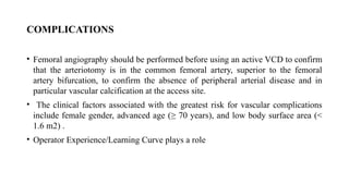 COMPLICATIONS
• Femoral angiography should be performed before using an active VCD to confirm
that the arteriotomy is in the common femoral artery, superior to the femoral
artery bifurcation, to confirm the absence of peripheral arterial disease and in
particular vascular calcification at the access site.
• The clinical factors associated with the greatest risk for vascular complications
include female gender, advanced age (≥ 70 years), and low body surface area (<
1.6 m2) .
• Operator Experience/Learning Curve plays a role
 