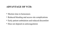 ADVANTAGE OF VCD:
• Shorten time to hemostasis
• Reduced bleeding and access site complications
• Early patient ambulation and reduced discomfort
• Does not depend on anticoagulation
 