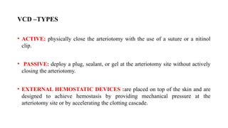 VCD –TYPES
• ACTIVE: physically close the arteriotomy with the use of a suture or a nitinol
clip.
• PASSIVE: deploy a plug, sealant, or gel at the arteriotomy site without actively
closing the arteriotomy.
• EXTERNAL HEMOSTATIC DEVICES :are placed on top of the skin and are
designed to achieve hemostasis by providing mechanical pressure at the
arteriotomy site or by accelerating the clotting cascade.
 