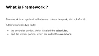 What is Framework ?
Framework is an application that run on mesos i.e spark, storm, kafka etc
A framework has two parts:
● the controller portion, which is called the scheduler,
● and the worker portion, which are called the executors.
 