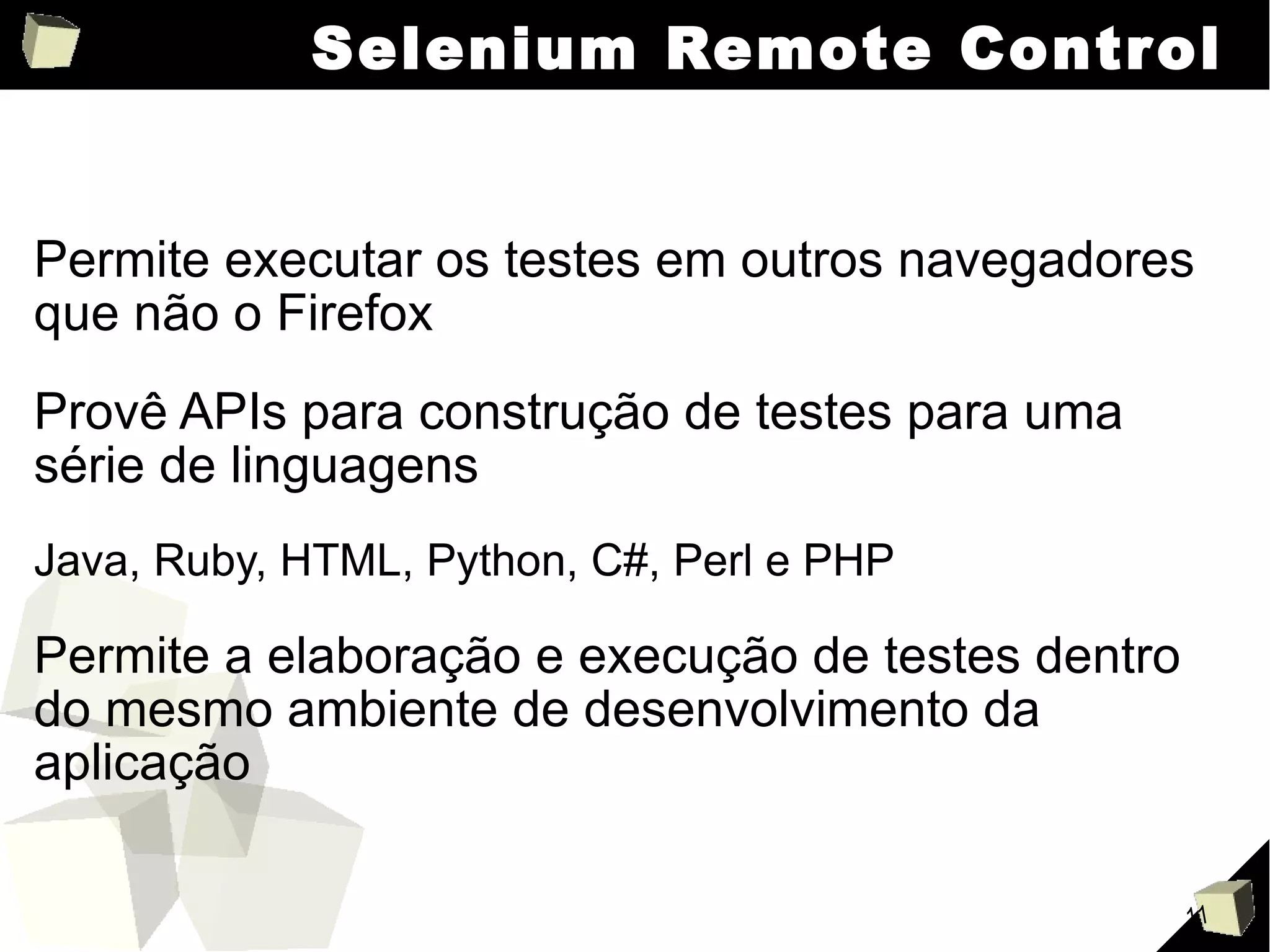 Selenium Remote Control Permite executar os testes em outros navegadores que não o Firefox Provê APIs para construção de testes para uma série de linguagens Java, Ruby, HTML, Python, C#, Perl e PHP Permite a elaboração e execução de testes dentro do mesmo ambiente de desenvolvimento da aplicação 