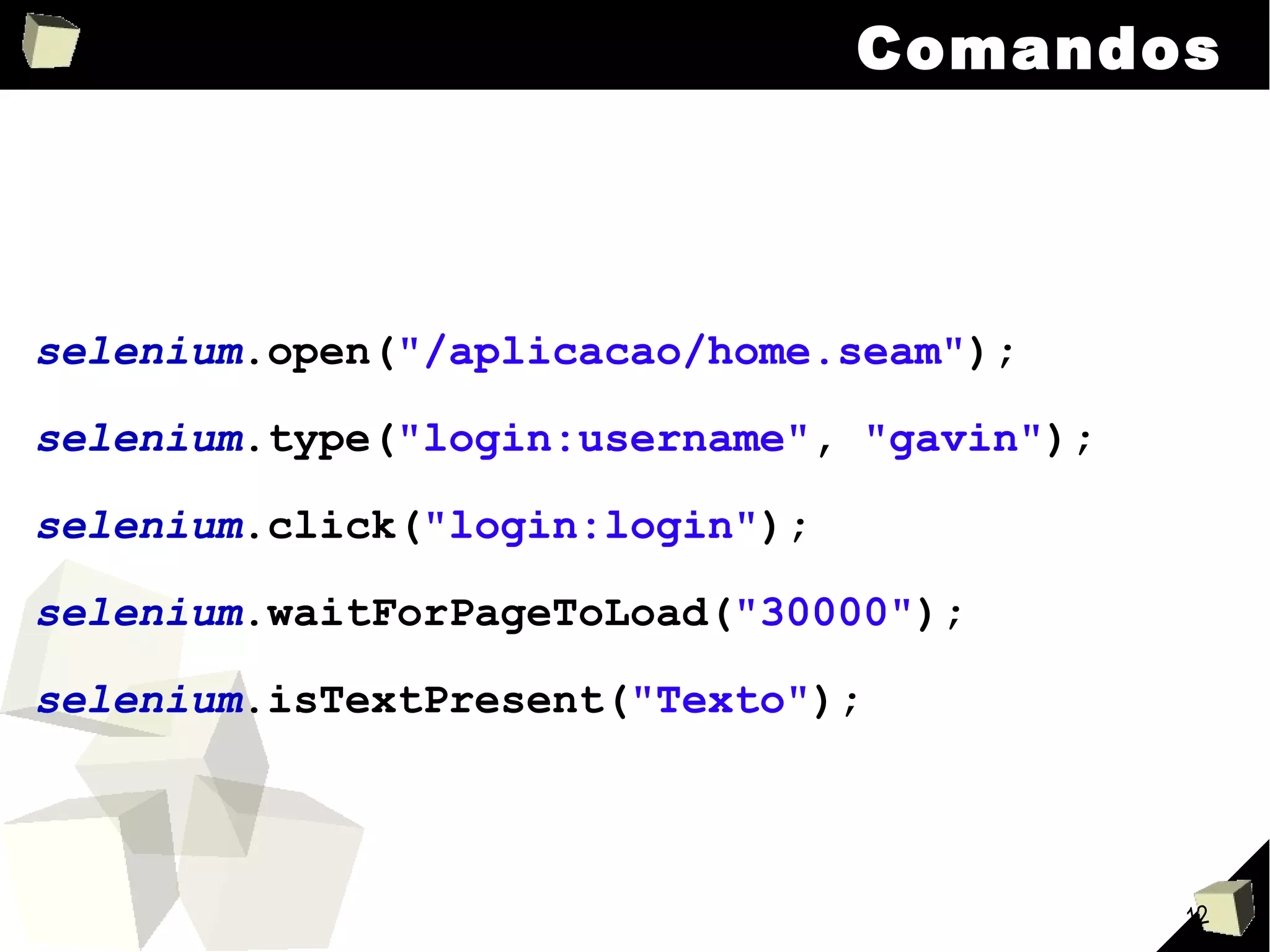 Comandos selenium .open( "/aplicacao/home.seam" ); selenium .type( "login:username" ,  "gavin" ); selenium .click( "login:login" ); selenium .waitForPageToLoad( "30000" ); selenium .isTextPresent( "Texto" ); 
