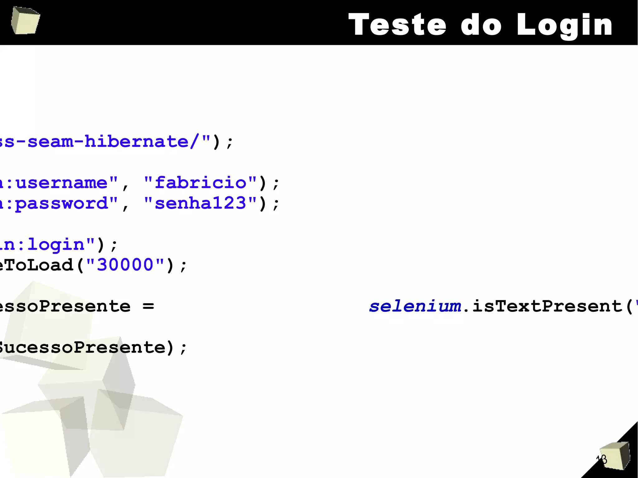 Teste do Login selenium .open( "/jboss-seam-hibernate/" ); selenium .type( "login:username" ,  "fabricio" ); selenium .type( "login:password" ,  "senha123" ); selenium .click( "login:login" ); selenium .waitForPageToLoad( "30000" ); boolean  mensagemSucessoPresente =  selenium .isTextPresent( "Welcome, fabricio" ); assertTrue (mensagemSucessoPresente); 