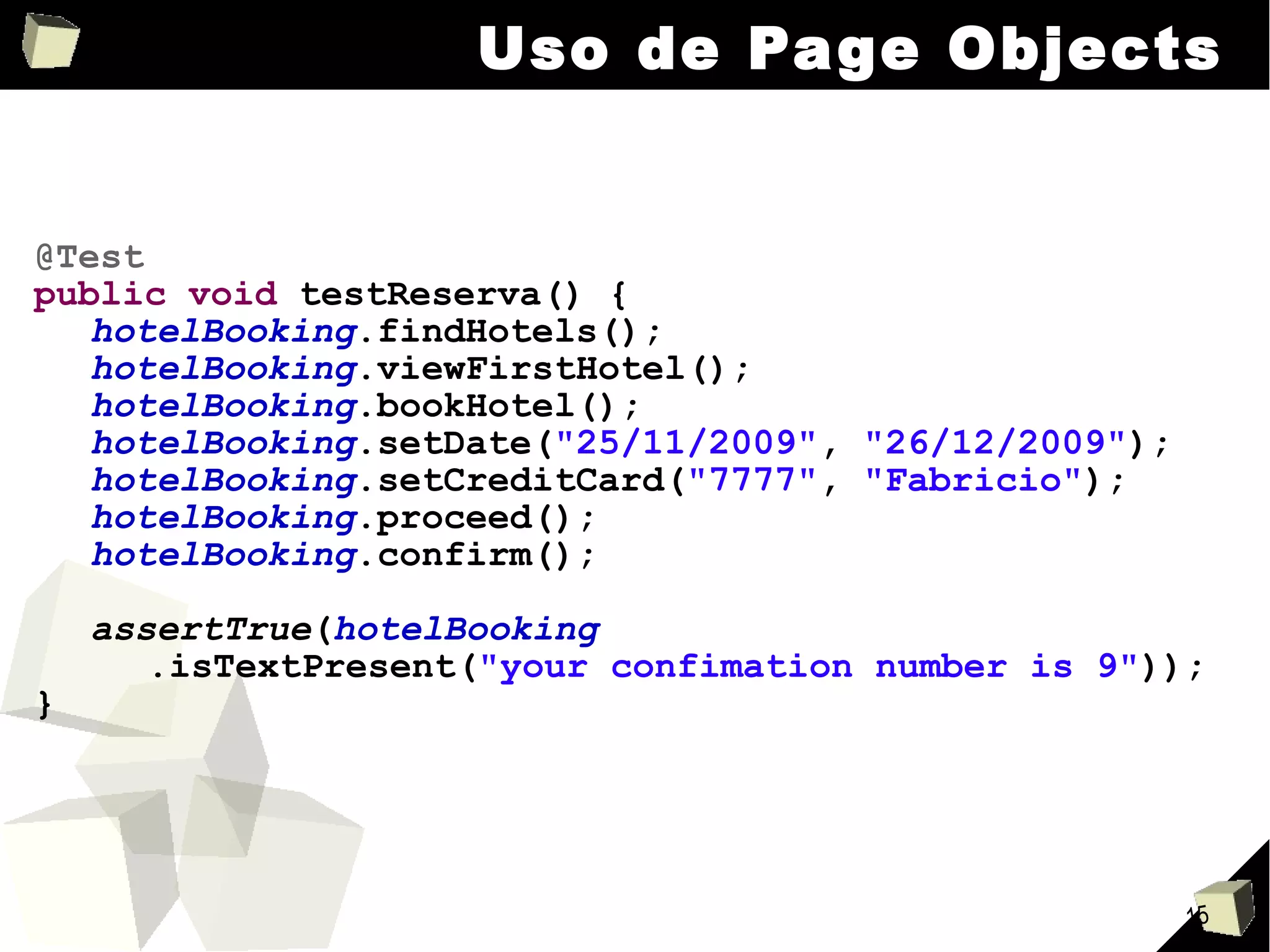 Uso de Page Objects @Test public   void  testReserva() { hotelBooking .findHotels(); hotelBooking .viewFirstHotel(); hotelBooking .bookHotel(); hotelBooking .setDate( "25/11/2009" ,  "26/12/2009" ); hotelBooking .setCreditCard( "7777" ,  "Fabricio" ); hotelBooking .proceed(); hotelBooking .confirm(); assertTrue ( hotelBooking .isTextPresent( "your confimation number is 9" )); } 