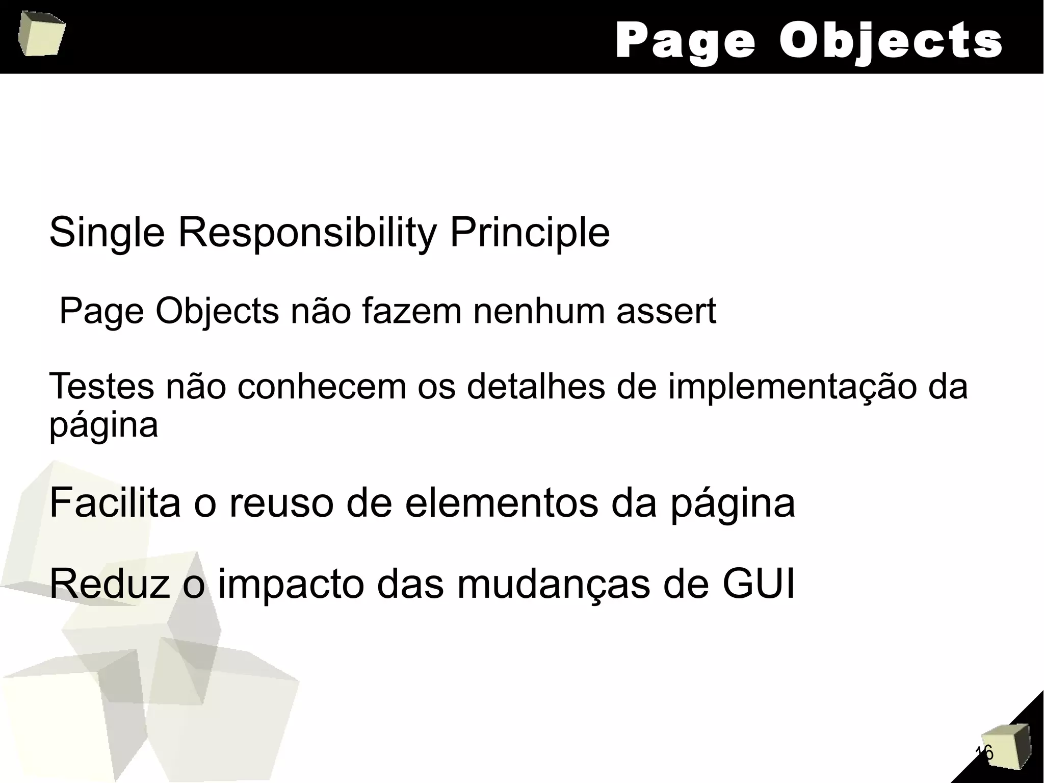 Page Objects Single Responsibility Principle Page Objects não fazem nenhum assert Testes não conhecem os detalhes de implementação da página Facilita o reuso de elementos da página Reduz o impacto das mudanças de GUI 