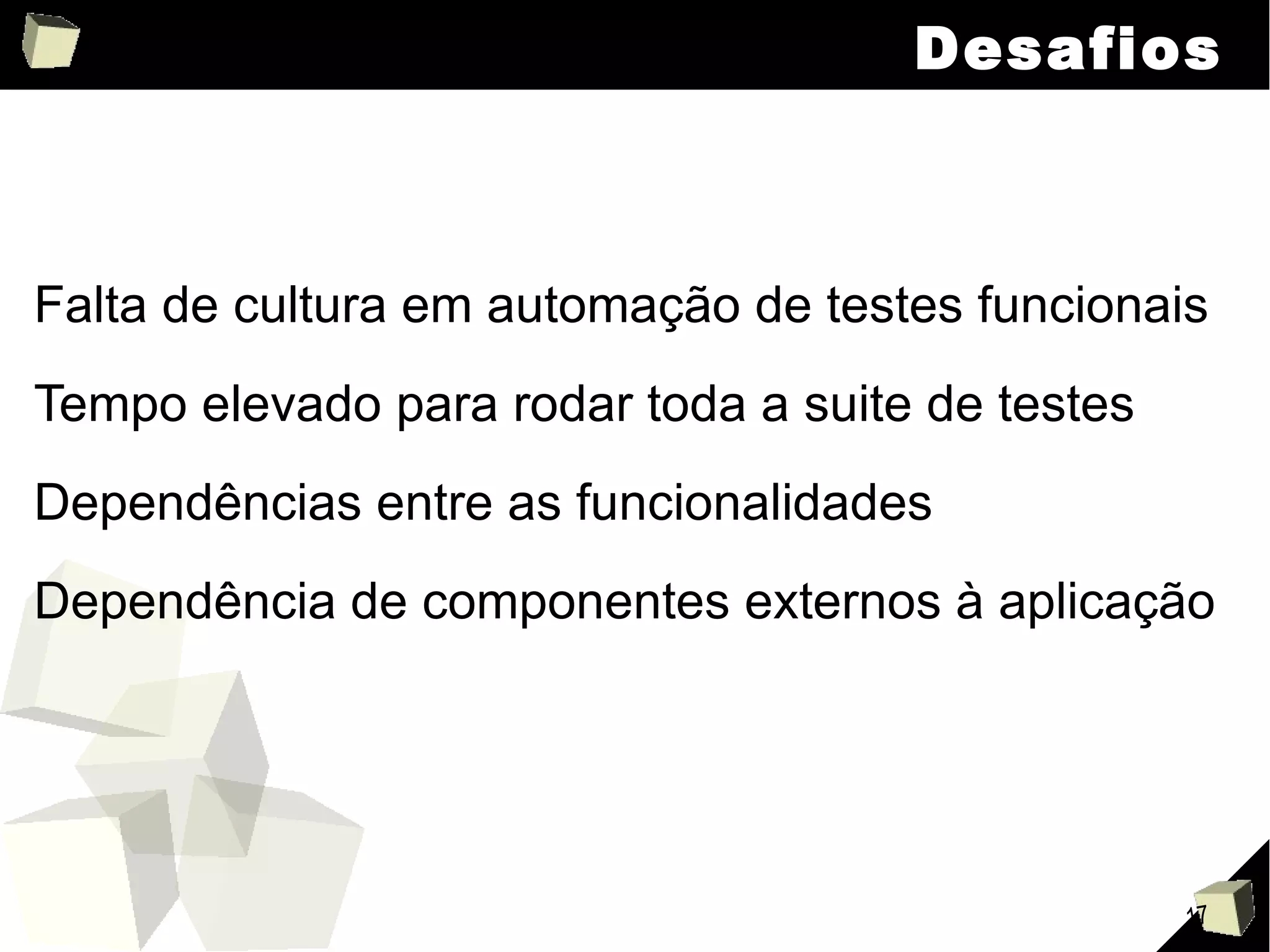 Desafios Falta de cultura em automação de testes funcionais Tempo elevado para rodar toda a suite de testes Dependências entre as funcionalidades Dependência de componentes externos à aplicação 