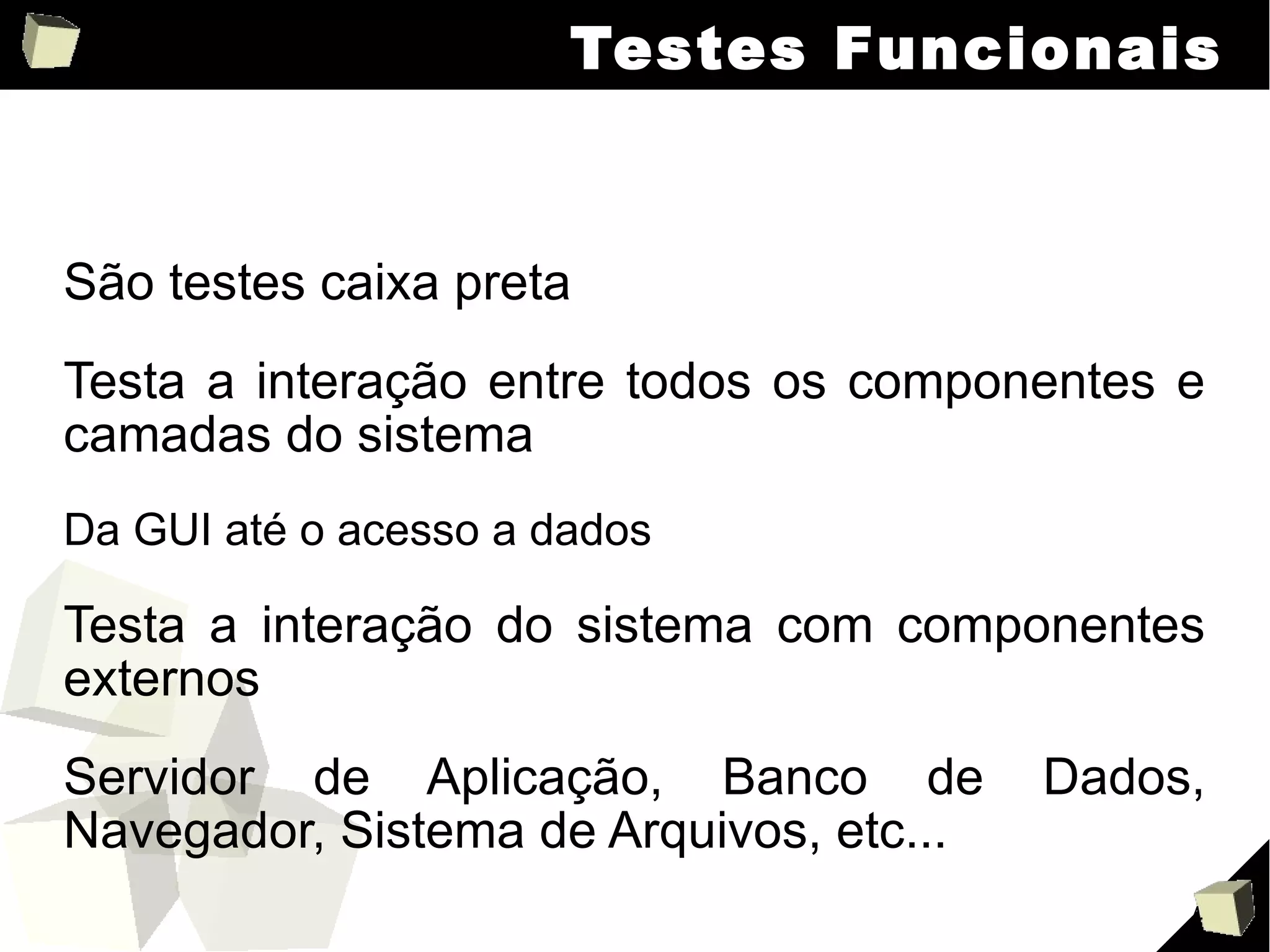 Testes Funcionais São testes caixa preta Testa a interação entre todos os componentes e camadas do sistema Da GUI até o acesso a dados Testa a interação do sistema com componentes externos Servidor de Aplicação, Banco de Dados, Navegador, Sistema de Arquivos, etc... 