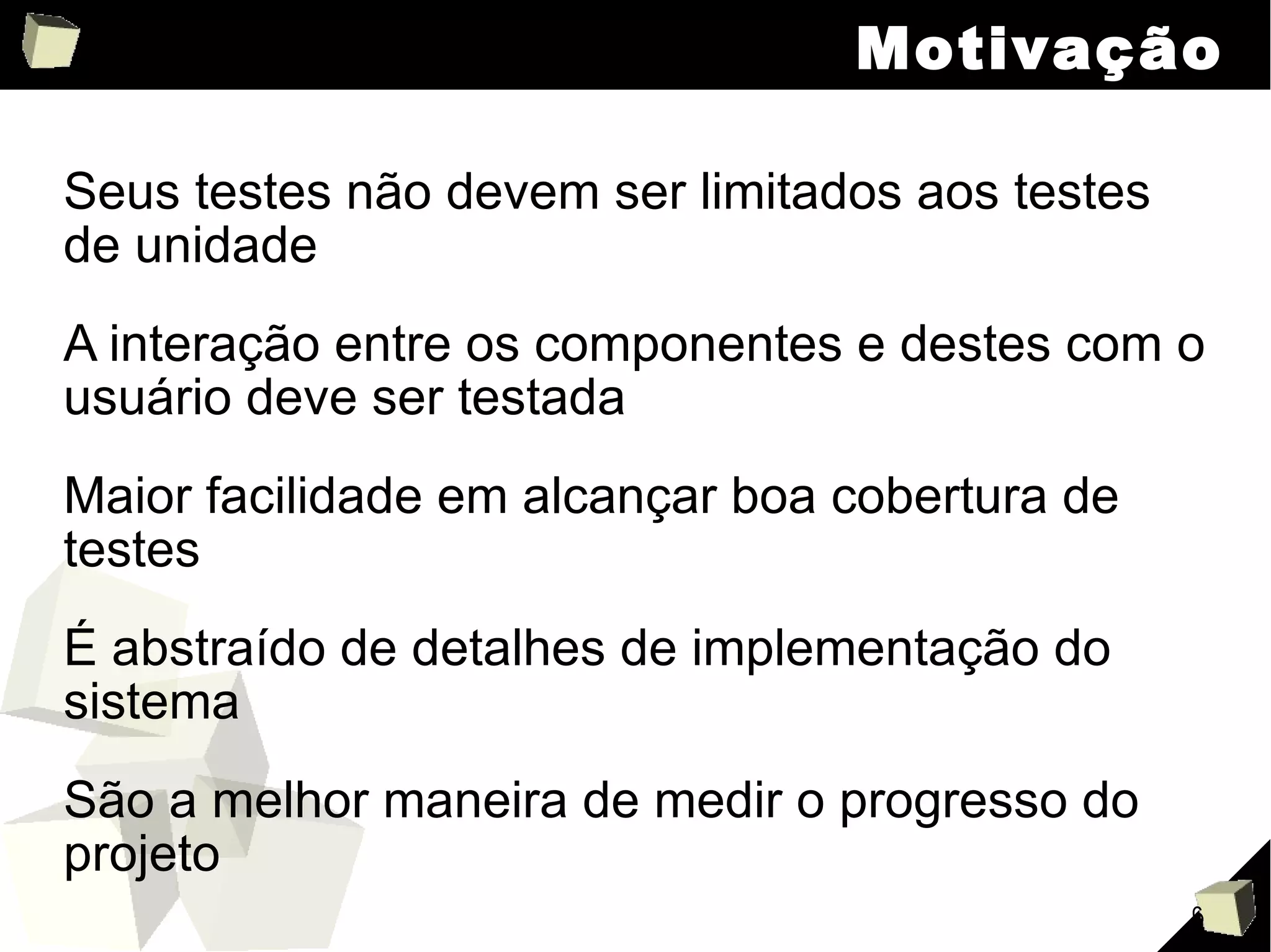 Motivação Seus testes não devem ser limitados aos testes de unidade A interação entre os componentes e destes com o usuário deve ser testada Maior facilidade em alcançar boa cobertura de testes É abstraído de detalhes de implementação do sistema São a melhor maneira de medir o progresso do projeto 