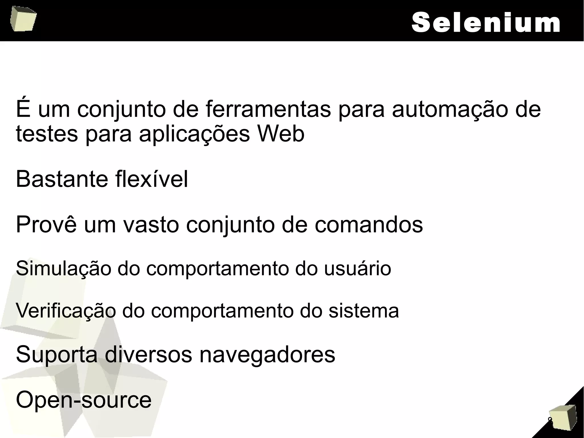Selenium É um conjunto de ferramentas para automação de testes para aplicações Web Bastante flexível Provê um vasto conjunto de comandos Simulação do comportamento do usuário Verificação do comportamento do sistema Suporta diversos navegadores Open-source 