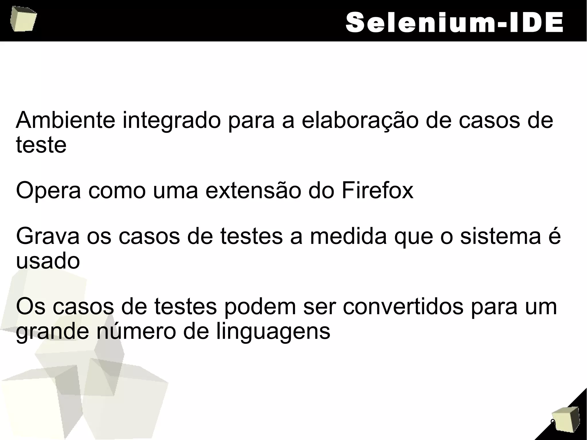 Selenium-IDE Ambiente integrado para a elaboração de casos de teste Opera como uma extensão do Firefox Grava os casos de testes a medida que o sistema é usado Os casos de testes podem ser convertidos para um grande número de linguagens 