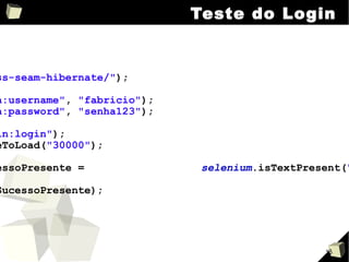 Teste do Login selenium .open( "/jboss-seam-hibernate/" ); selenium .type( "login:username" ,  "fabricio" ); selenium .type( "login:password" ,  "senha123" ); selenium .click( "login:login" ); selenium .waitForPageToLoad( "30000" ); boolean  mensagemSucessoPresente =  selenium .isTextPresent( "Welcome, fabricio" ); assertTrue (mensagemSucessoPresente); 