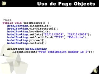 Uso de Page Objects @Test public   void  testReserva() { hotelBooking .findHotels(); hotelBooking .viewFirstHotel(); hotelBooking .bookHotel(); hotelBooking .setDate( "25/11/2009" ,  "26/12/2009" ); hotelBooking .setCreditCard( "7777" ,  "Fabricio" ); hotelBooking .proceed(); hotelBooking .confirm(); assertTrue ( hotelBooking .isTextPresent( "your confimation number is 9" )); } 