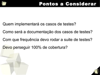 Pontos a Considerar Quem implementará os casos de testes? Como será a documentação dos casos de testes? Com que frequência devo rodar a suite de testes? Devo perseguir 100% de cobertura? 