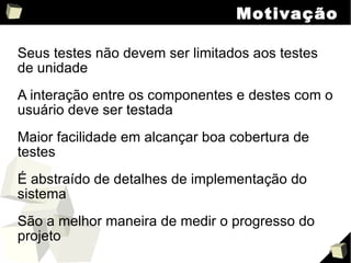 Motivação Seus testes não devem ser limitados aos testes de unidade A interação entre os componentes e destes com o usuário deve ser testada Maior facilidade em alcançar boa cobertura de testes É abstraído de detalhes de implementação do sistema São a melhor maneira de medir o progresso do projeto 