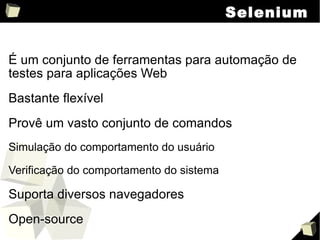 Selenium É um conjunto de ferramentas para automação de testes para aplicações Web Bastante flexível Provê um vasto conjunto de comandos Simulação do comportamento do usuário Verificação do comportamento do sistema Suporta diversos navegadores Open-source 