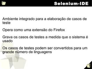 Selenium-IDE Ambiente integrado para a elaboração de casos de teste Opera como uma extensão do Firefox Grava os casos de testes a medida que o sistema é usado Os casos de testes podem ser convertidos para um grande número de linguagens 