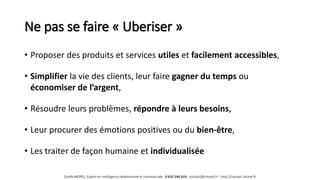 Ne pas se faire « Uberiser »
• Proposer des produits et services utiles et facilement accessibles,
• Simplifier la vie des clients, leur faire gagner du temps ou
économiser de l’argent,
• Résoudre leurs problèmes, répondre à leurs besoins,
• Leur procurer des émotions positives ou du bien-être,
• Les traiter de façon humaine et individualisée
Cyrille MOREL, Expert en intelligence relationnelle et commerciale - 0 652 246 659 - contact@cmorel.fr – http://conseil.cmorel.fr
 