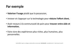 Par exemple
• Valoriser l’usage plutôt que la possession,
• Innover et s’appuyer sur la technologie pour réduire l’effort client,
• Avoir recours à la communauté de pairs pour trouver entre-aide et
information,
• Faire vivre des expériences plus riches, plus humaines, plus
personnelles.
Cyrille MOREL, Expert en intelligence relationnelle et commerciale - 0 652 246 659 - contact@cmorel.fr – http://conseil.cmorel.fr
 
