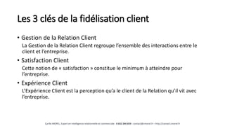 Les 3 clés de la fidélisation client
• Gestion de la Relation Client
La Gestion de la Relation Client regroupe l’ensemble des interactions entre le
client et l’entreprise.
• Satisfaction Client
Cette notion de « satisfaction » constitue le minimum à atteindre pour
l’entreprise.
• Expérience Client
L’Expérience Client est la perception qu’a le client de la Relation qu’il vit avec
l’entreprise.
Cyrille MOREL, Expert en intelligence relationnelle et commerciale - 0 652 246 659 - contact@cmorel.fr – http://conseil.cmorel.fr
 