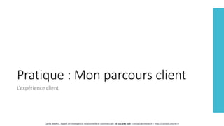 Pratique : Mon parcours client
L’expérience client
Cyrille MOREL, Expert en intelligence relationnelle et commerciale - 0 652 246 659 - contact@cmorel.fr – http://conseil.cmorel.fr
 