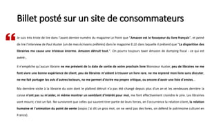 Billet posté sur un site de consommateurs
Je suis très triste de lire dans l'avant dernier numéro du magazine Le Point que "Amazon est le fossoyeur du livre français", et peiné
de lire l'interview de Paul Auster (un de mes écrivains préférés) dans le magazine ELLE dans laquelle il prétend que "La disparition des
librairies me cause une tristesse énorme. Amazon détruit tout.". On pourra toujours taxer Amazon de dumping fiscal - ce qui est
avéré-,
il n'empêche qu'aucun libraire ne me prévient de la date de sortie de votre prochain livre Monsieur Auster, peu de libraires ne me
font vivre une bonne expérience de client, peu de libraires m'aident à trouver un livre rare, ne me reprend mon livre sans discuter,
ne me fait partager les avis d'autres lecteurs, ne me permet d'écrire ma propre critique, ou encore d'avoir une liste d'envies...
Ma dernière visite à la librairie du coin dont le plafond détruit n'a pas été changé depuis plus d'un an et les vendeuses derrière la
caisse n'ont pas su m'aider, ni même montrer un semblant d'intérêt pour moi, me font effectivement craindre le pire. Les librairies
vont mourir, c'est un fait. Ne survivront que celles qui sauront tirer partie de leurs forces, en l'occurrence la relation client, la relation
humaine et l'animation du point de vente (oopss j'ai dit un gros mot, on ne vend pas des livres, on défend le patrimoine culturel en
France).

 