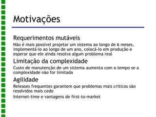 Motivações Requerimentos mutáveis Não é mais possível projetar um sistema ao longo de 6 meses, implementá-lo ao longo de um ano, colocá-lo em produção e esperar que ele ainda resolva algum problema real Limitação da complexidade Custo de manutenção de um sistema aumenta com o tempo se a complexidade não for limitada Agilidade Releases frequentes garantem que problemas mais críticos são resolvidos mais cedo 