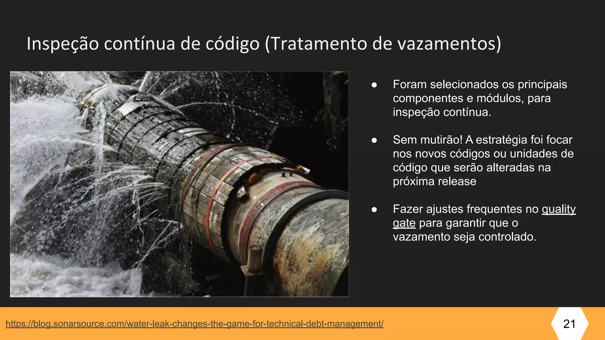 Inspeção contínua de código (Tratamento de vazamentos)
https://blog.sonarsource.com/water-leak-changes-the-game-for-technical-debt-management/ 21
● Foram selecionados os principais
componentes e módulos, para
inspeção contínua.
● Sem mutirão! A estratégia foi focar
nos novos códigos ou unidades de
código que serão alteradas na
próxima release
● Fazer ajustes frequentes no quality
gate para garantir que o
vazamento seja controlado.
 