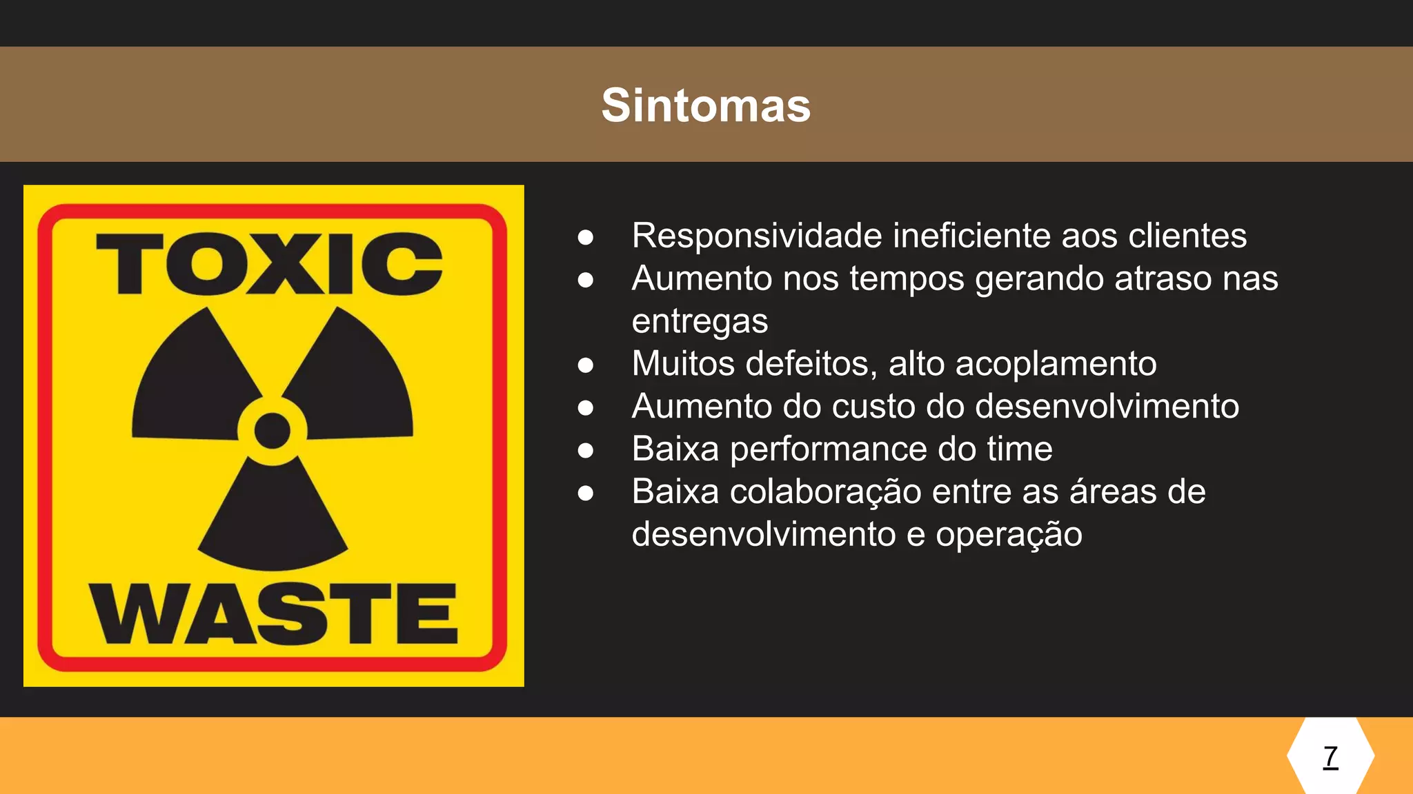 7
Sintomas
● Responsividade ineficiente aos clientes
● Aumento nos tempos gerando atraso nas
entregas
● Muitos defeitos, alto acoplamento
● Aumento do custo do desenvolvimento
● Baixa performance do time
● Baixa colaboração entre as áreas de
desenvolvimento e operação
 