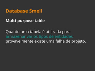 Database Smell 
Multi-purpose table 
Quanto uma tabela é utilizada para 
armazenar vários tipos de entidades 
provavelmente existe uma falha de projeto. 
 