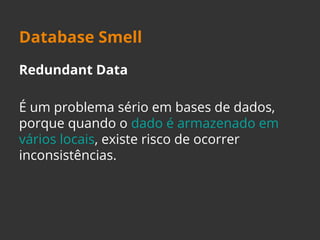 Database Smell 
Redundant Data 
É um problema sério em bases de dados, 
porque quando o dado é armazenado em 
vários locais, existe risco de ocorrer 
inconsistências. 
 