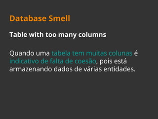 Database Smell 
Table with too many columns 
Quando uma tabela tem muitas colunas é 
indicativo de falta de coesão, pois está 
armazenando dados de várias entidades. 
 