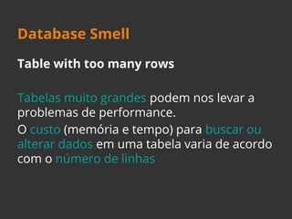 Database Smell 
Table with too many rows 
Tabelas muito grandes podem nos levar a 
problemas de performance. 
O custo (memória e tempo) para buscar ou 
alterar dados em uma tabela varia de acordo 
com o número de linhas 
 
