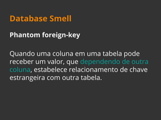 Database Smell 
Phantom foreign-key 
Quando uma coluna em uma tabela pode 
receber um valor, que dependendo de outra 
coluna, estabelece relacionamento de chave 
estrangeira com outra tabela. 
 