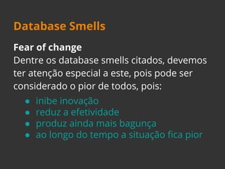 Database Smells 
Fear of change 
Dentre os database smells citados, devemos 
ter atenção especial a este, pois pode ser 
considerado o pior de todos, pois: 
● inibe inovação 
● reduz a efetividade 
● produz ainda mais bagunça 
● ao longo do tempo a situação fica pior 
 