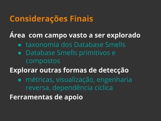 Considerações Finais 
Área com campo vasto a ser explorado 
● taxonomia dos Database Smells 
● Database Smells primitivos e 
compostos 
Explorar outras formas de detecção 
● métricas, visualização, engenharia 
reversa, dependência cíclica 
Ferramentas de apoio 
 