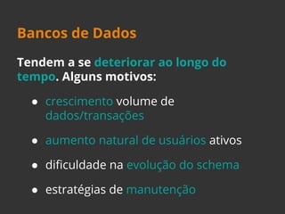 Bancos de Dados 
Tendem a se deteriorar ao longo do 
tempo. Alguns motivos: 
● crescimento volume de 
dados/transações 
● aumento natural de usuários ativos 
● dificuldade na evolução do schema 
● estratégias de manutenção 
 