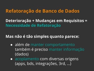 Refatoração de Banco de Dados 
Deterioração + Mudanças em Requisitos = 
Necessidade de Refatoração 
Mas não é tão simples quanto parece: 
● além de manter comportamento 
também é preciso manter informação 
(dados) 
● acoplamento com diversas origens 
(apps, bds, integrações, 3rd, …) 
 