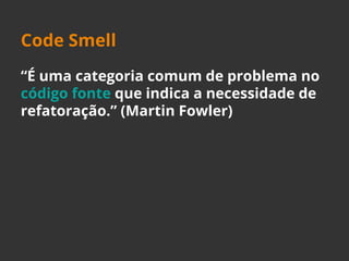 Code Smell 
“É uma categoria comum de problema no 
código fonte que indica a necessidade de 
refatoração.” (Martin Fowler) 
 