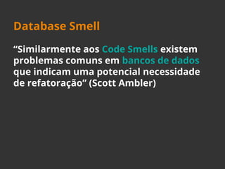 Database Smell 
“Similarmente aos Code Smells existem 
problemas comuns em bancos de dados 
que indicam uma potencial necessidade 
de refatoração” (Scott Ambler) 
 
