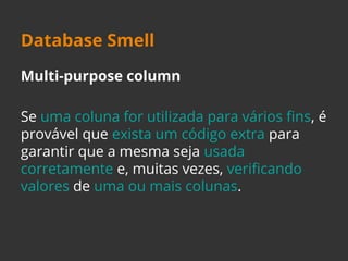 Database Smell 
Multi-purpose column 
Se uma coluna for utilizada para vários fins, é 
provável que exista um código extra para 
garantir que a mesma seja usada 
corretamente e, muitas vezes, verificando 
valores de uma ou mais colunas. 
 