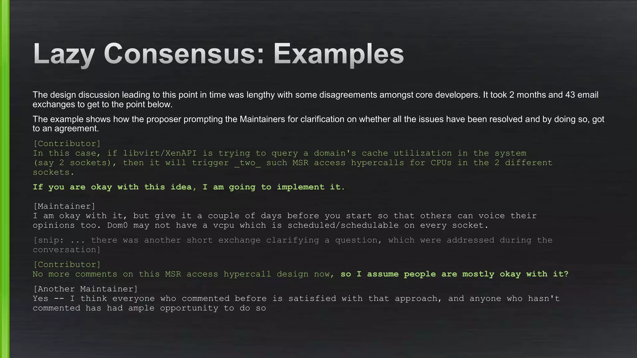 The design discussion leading to this point in time was lengthy with some disagreements amongst core developers. It took 2 months and 43 email
exchanges to get to the point below.
The example shows how the proposer prompting the Maintainers for clarification on whether all the issues have been resolved and by doing so, got
to an agreement.
[Contributor]
In this case, if libvirt/XenAPI is trying to query a domain's cache utilization in the system
(say 2 sockets), then it will trigger _two_ such MSR access hypercalls for CPUs in the 2 different
sockets.
If you are okay with this idea, I am going to implement it.
[Maintainer]
I am okay with it, but give it a couple of days before you start so that others can voice their
opinions too. Dom0 may not have a vcpu which is scheduled/schedulable on every socket.
[snip: ... there was another short exchange clarifying a question, which were addressed during the
conversation]
[Contributor]
No more comments on this MSR access hypercall design now, so I assume people are mostly okay with it?
[Another Maintainer]
Yes -- I think everyone who commented before is satisfied with that approach, and anyone who hasn't
commented has had ample opportunity to do so
 