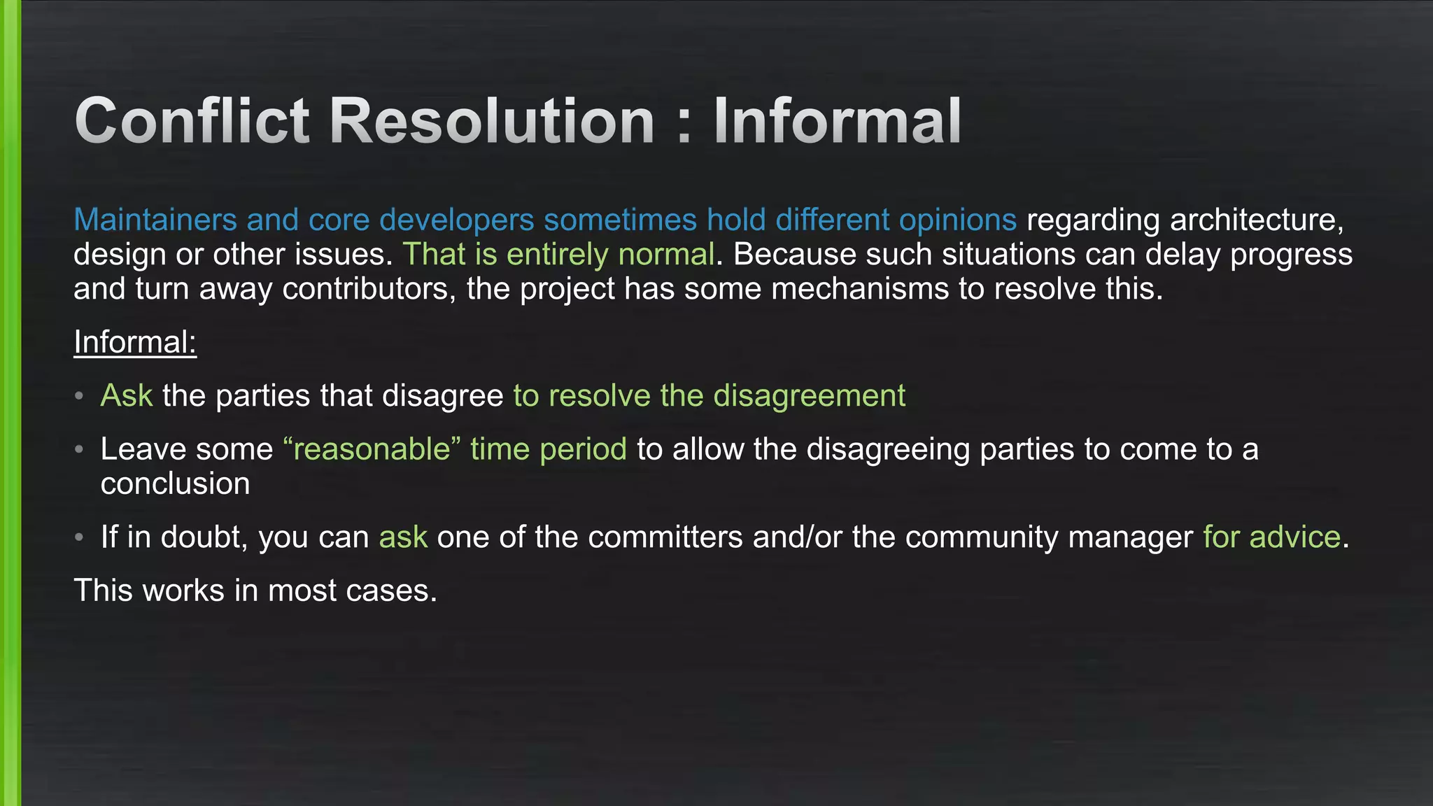 Maintainers and core developers sometimes hold different opinions regarding architecture,
design or other issues. That is entirely normal. Because such situations can delay progress
and turn away contributors, the project has some mechanisms to resolve this.
Informal:
• Ask the parties that disagree to resolve the disagreement
• Leave some “reasonable” time period to allow the disagreeing parties to come to a
conclusion
• If in doubt, you can ask one of the committers and/or the community manager for advice.
This works in most cases.
 